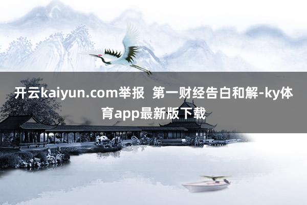 开云kaiyun.com举报  第一财经告白和解-ky体育app最新版下载