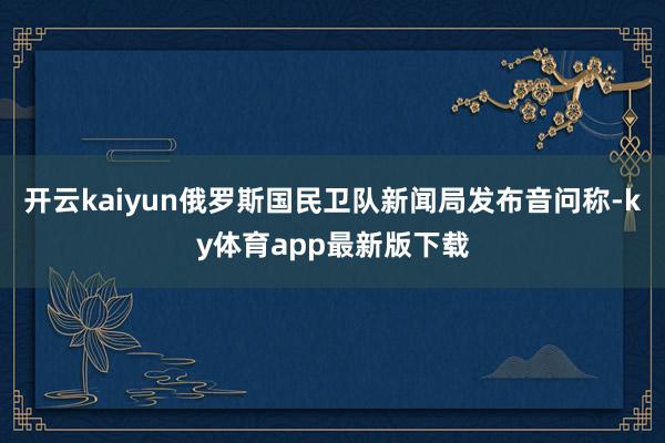 开云kaiyun俄罗斯国民卫队新闻局发布音问称-ky体育app最新版下载