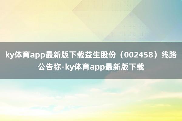 ky体育app最新版下载益生股份（002458）线路公告称-ky体育app最新版下载