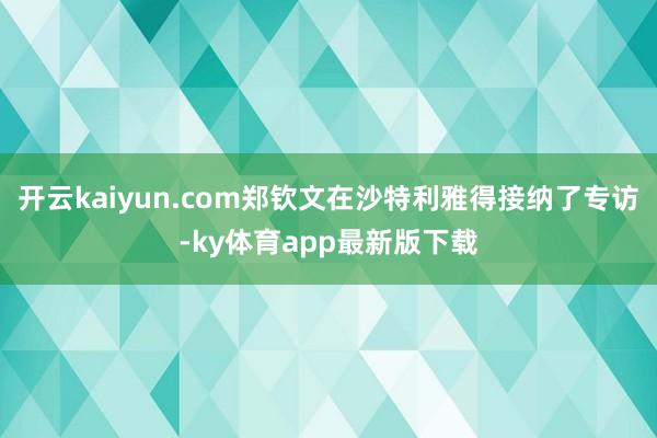 开云kaiyun.com郑钦文在沙特利雅得接纳了专访-ky体育app最新版下载