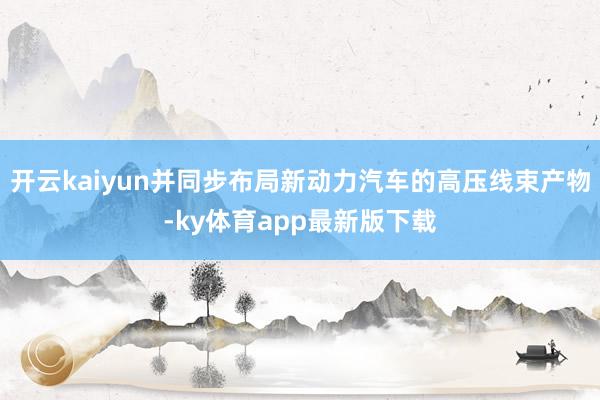 开云kaiyun并同步布局新动力汽车的高压线束产物-ky体育app最新版下载
