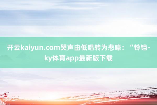 开云kaiyun.com哭声由低唱转为悲嚎：“铃铛-ky体育app最新版下载