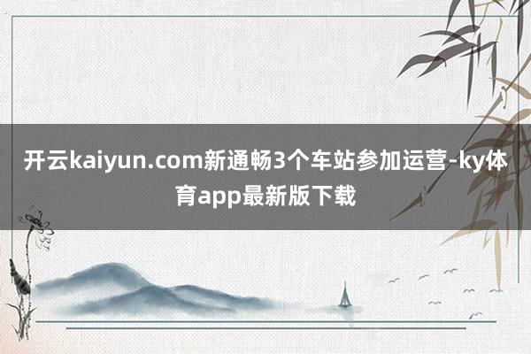 开云kaiyun.com新通畅3个车站参加运营-ky体育app最新版下载