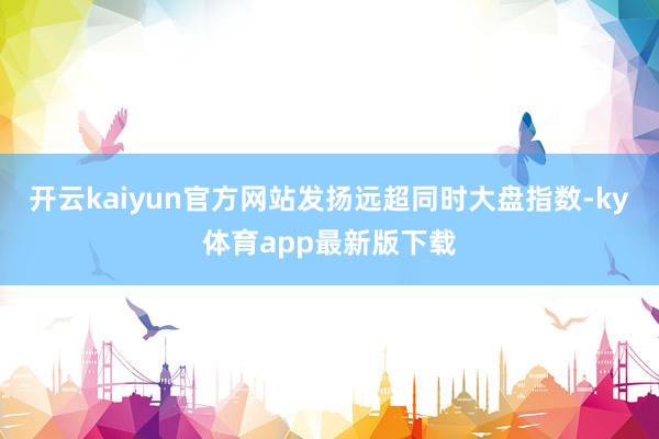 开云kaiyun官方网站发扬远超同时大盘指数-ky体育app最新版下载