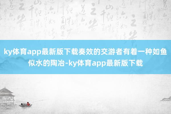 ky体育app最新版下载奏效的交游者有着一种如鱼似水的陶冶-ky体育app最新版下载