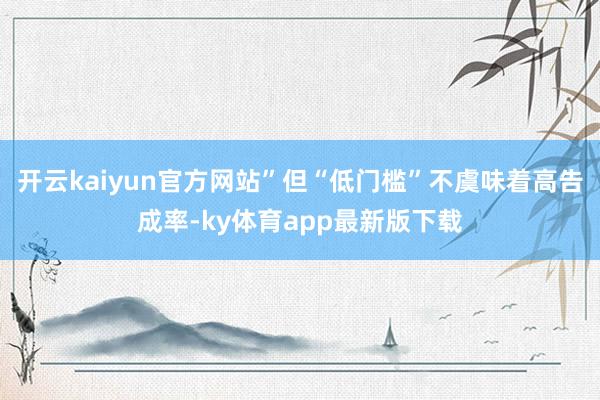 开云kaiyun官方网站”但“低门槛”不虞味着高告成率-ky体育app最新版下载