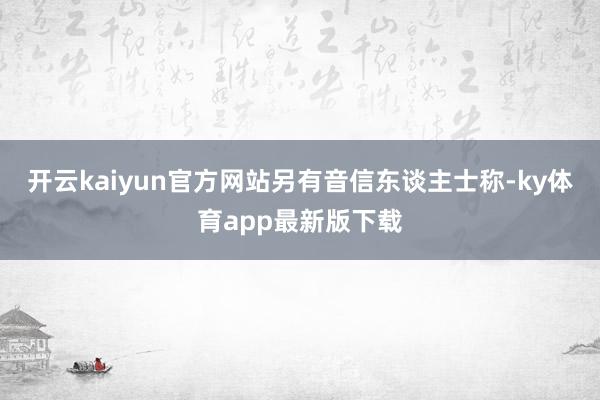 开云kaiyun官方网站　　另有音信东谈主士称-ky体育app最新版下载