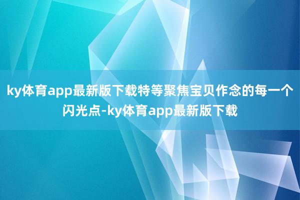 ky体育app最新版下载特等聚焦宝贝作念的每一个闪光点-ky体育app最新版下载