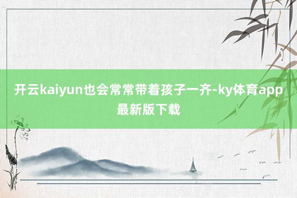 开云kaiyun也会常常带着孩子一齐-ky体育app最新版下载