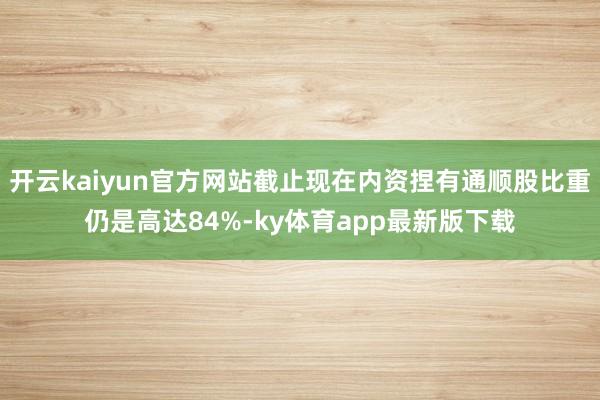 开云kaiyun官方网站截止现在内资捏有通顺股比重仍是高达84%-ky体育app最新版下载