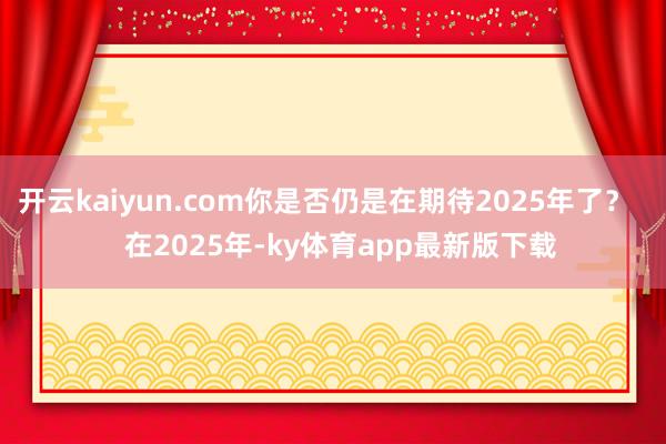 开云kaiyun.com你是否仍是在期待2025年了？    在2025年-ky体育app最新版下载
