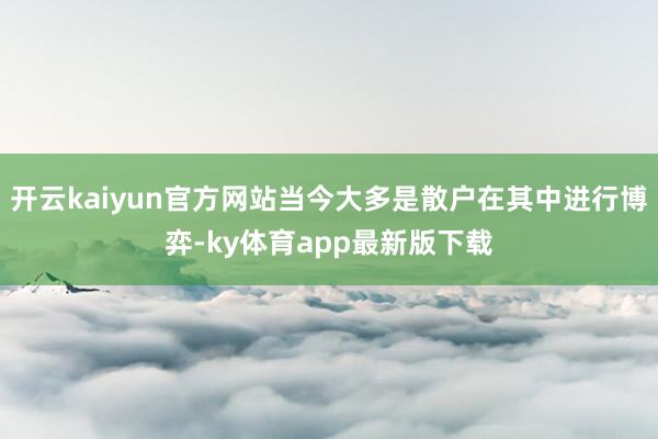 开云kaiyun官方网站当今大多是散户在其中进行博弈-ky体育app最新版下载