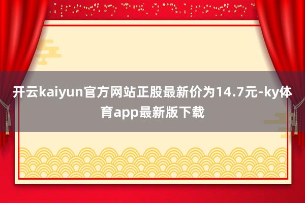 开云kaiyun官方网站正股最新价为14.7元-ky体育app最新版下载