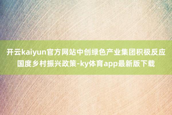 开云kaiyun官方网站中创绿色产业集团积极反应国度乡村振兴政策-ky体育app最新版下载