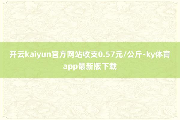 开云kaiyun官方网站收支0.57元/公斤-ky体育app最新版下载