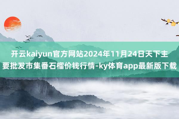 开云kaiyun官方网站2024年11月24日天下主要批发市集番石榴价钱行情-ky体育app最新版下载
