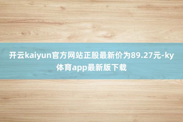 开云kaiyun官方网站正股最新价为89.27元-ky体育app最新版下载
