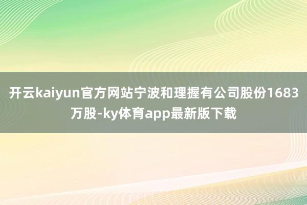 开云kaiyun官方网站宁波和理握有公司股份1683万股-ky体育app最新版下载
