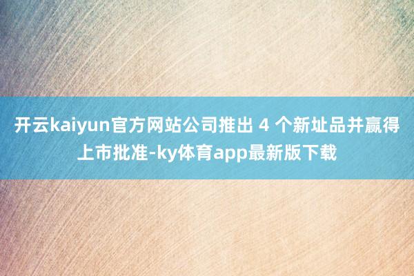 开云kaiyun官方网站公司推出 4 个新址品并赢得上市批准-ky体育app最新版下载