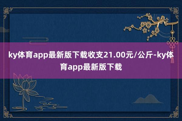 ky体育app最新版下载收支21.00元/公斤-ky体育app最新版下载