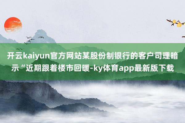 开云kaiyun官方网站某股份制银行的客户司理暗示“近期跟着楼市回暖-ky体育app最新版下载
