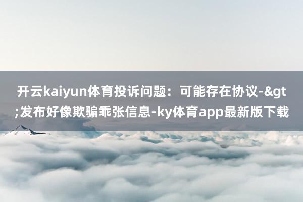 开云kaiyun体育投诉问题：可能存在协议->发布好像欺骗乖张信息-ky体育app最新版下载