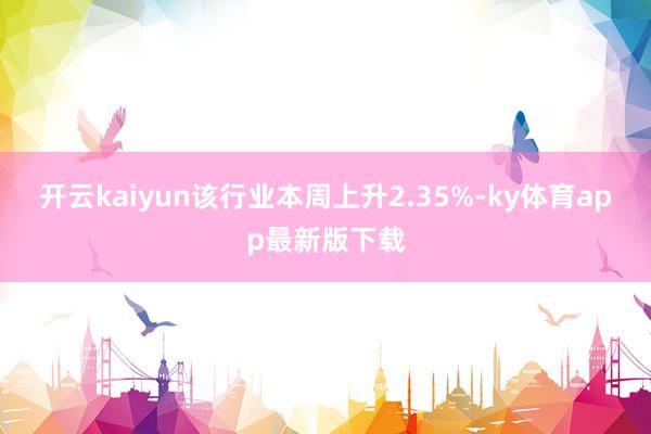 开云kaiyun该行业本周上升2.35%-ky体育app最新版下载