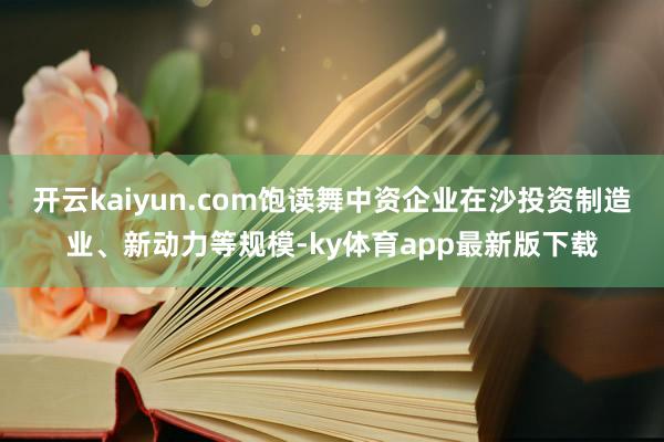 开云kaiyun.com饱读舞中资企业在沙投资制造业、新动力等规模-ky体育app最新版下载