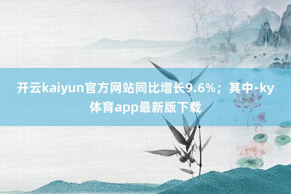 开云kaiyun官方网站同比增长9.6%；其中-ky体育app最新版下载