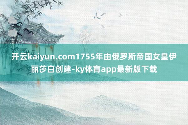 开云kaiyun.com1755年由俄罗斯帝国女皇伊丽莎白创建-ky体育app最新版下载
