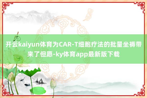 开云kaiyun体育为CAR-T细胞疗法的批量坐褥带来了但愿-ky体育app最新版下载