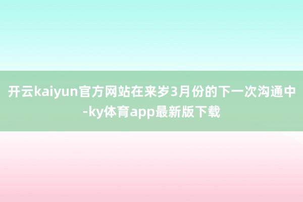 开云kaiyun官方网站在来岁3月份的下一次沟通中-ky体育app最新版下载
