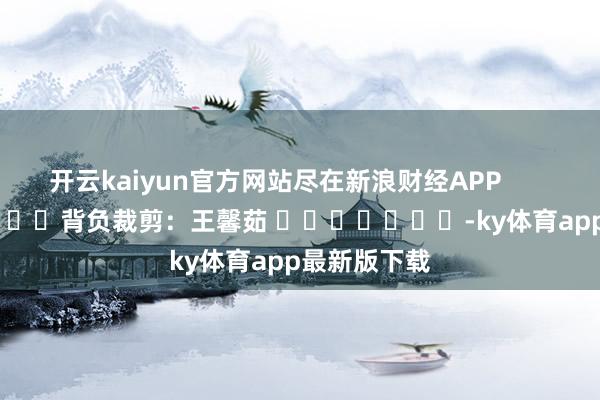开云kaiyun官方网站尽在新浪财经APP            						背负裁剪：王馨茹 							-ky体育app最新版下载