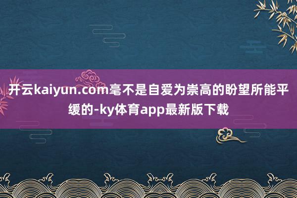 开云kaiyun.com毫不是自爱为崇高的盼望所能平缓的-ky体育app最新版下载