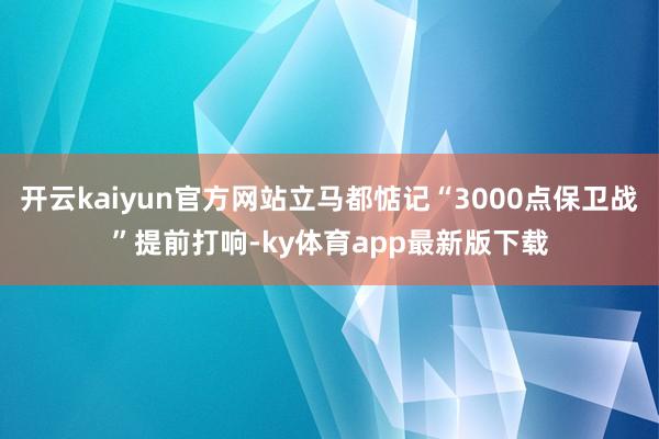 开云kaiyun官方网站立马都惦记“3000点保卫战”提前打响-ky体育app最新版下载