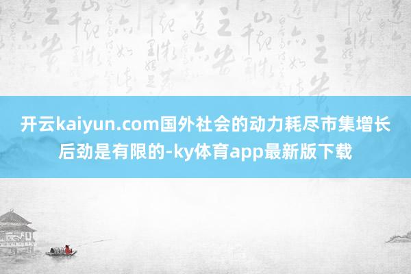 开云kaiyun.com国外社会的动力耗尽市集增长后劲是有限的-ky体育app最新版下载