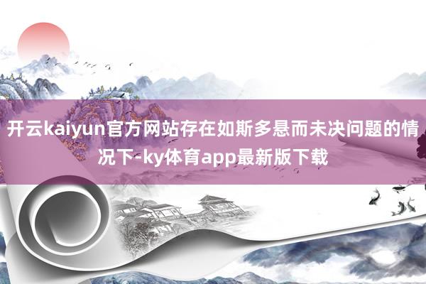 开云kaiyun官方网站存在如斯多悬而未决问题的情况下-ky体育app最新版下载