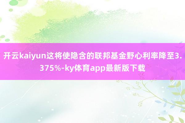 开云kaiyun这将使隐含的联邦基金野心利率降至3.375%-ky体育app最新版下载