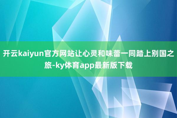 开云kaiyun官方网站让心灵和味蕾一同踏上别国之旅-ky体育app最新版下载