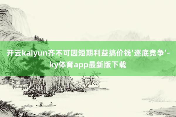开云kaiyun齐不可因短期利益搞价钱‘逐底竞争’-ky体育app最新版下载
