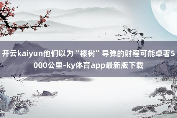 开云kaiyun他们以为“榛树”导弹的射程可能卓著5000公里-ky体育app最新版下载
