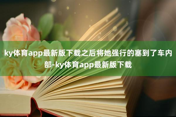 ky体育app最新版下载之后将她强行的塞到了车内部-ky体育app最新版下载