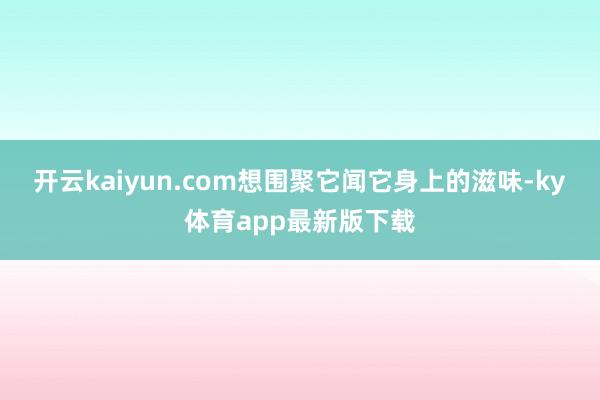 开云kaiyun.com想围聚它闻它身上的滋味-ky体育app最新版下载