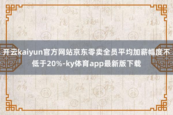 开云kaiyun官方网站京东零卖全员平均加薪幅度不低于20%-ky体育app最新版下载