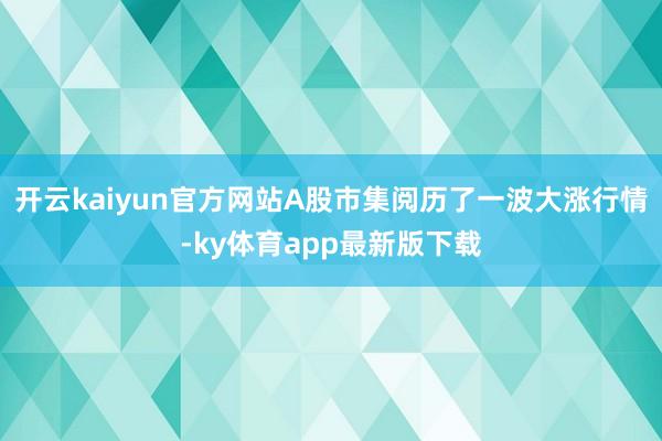 开云kaiyun官方网站A股市集阅历了一波大涨行情-ky体育app最新版下载