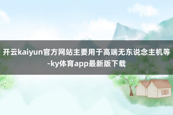 开云kaiyun官方网站主要用于高端无东说念主机等-ky体育app最新版下载