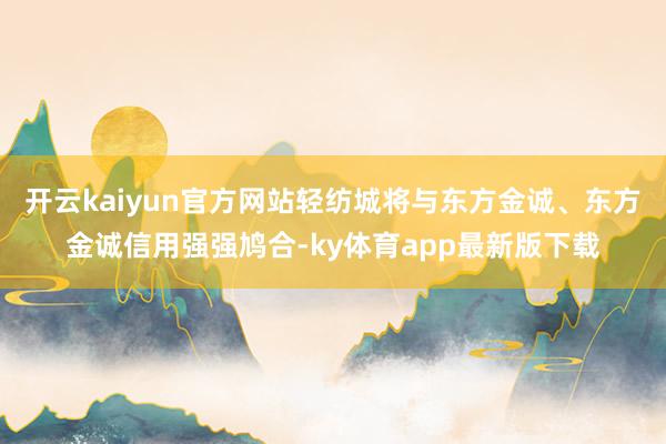开云kaiyun官方网站轻纺城将与东方金诚、东方金诚信用强强鸠合-ky体育app最新版下载