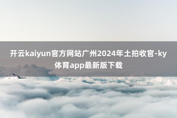 开云kaiyun官方网站广州2024年土拍收官-ky体育app最新版下载