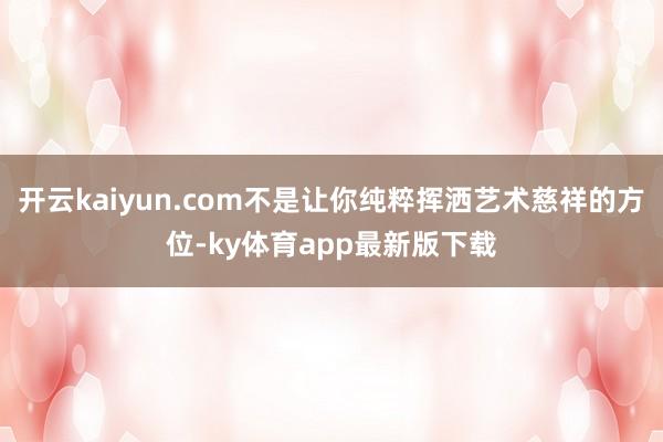 开云kaiyun.com不是让你纯粹挥洒艺术慈祥的方位-ky体育app最新版下载
