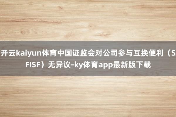 开云kaiyun体育中国证监会对公司参与互换便利（SFISF）无异议-ky体育app最新版下载